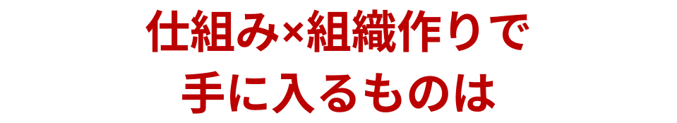 仕組み×組織作りで手に入るものは？
