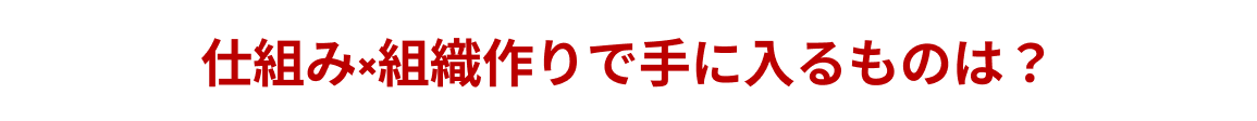 仕組み×組織作りで手に入るものは？