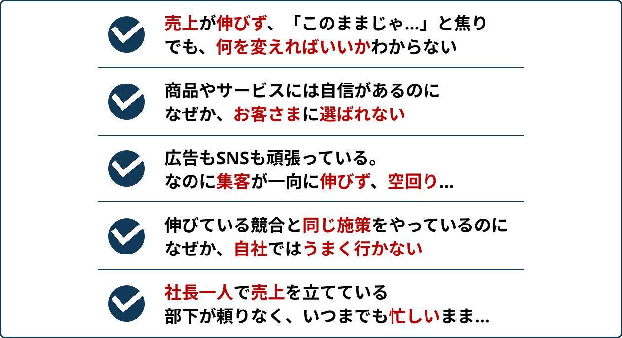 ・売上が伸びず、「このままじゃ…」と焦りでも、何を変えればいいかわからない・商品やサービスには自信があるのになぜか、お客さまには選ばれない・広告もSNSも頑張っている。なのに集客が一向に伸びず、空回り…・伸びている競合と同じ施策をやっているのになぜか、自社ではうまく行かない・社長一人で売上を立てている部下が頼りなく、いつまでも忙しいまま…