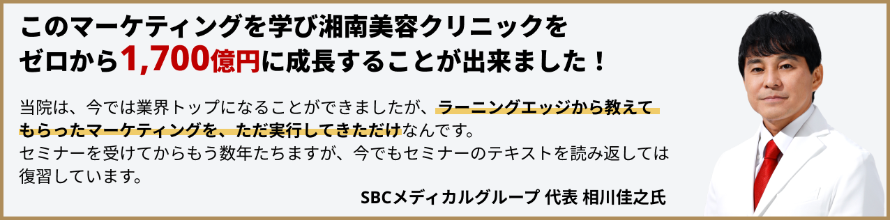 このマーケティングを学び湘南美容クリニックをゼロから1,700億円に成長することが出来ました！当院は、今では業界トップになることができましたが、ラーニングエッジから教えてもらったマーケティングを、ただ実行してきただけなんです。セミナーを受けてからもう数年たちますが、今でもセミナーのテキストを読み返しては復習しています。SBCメディカルグループ代表相川佳之氏