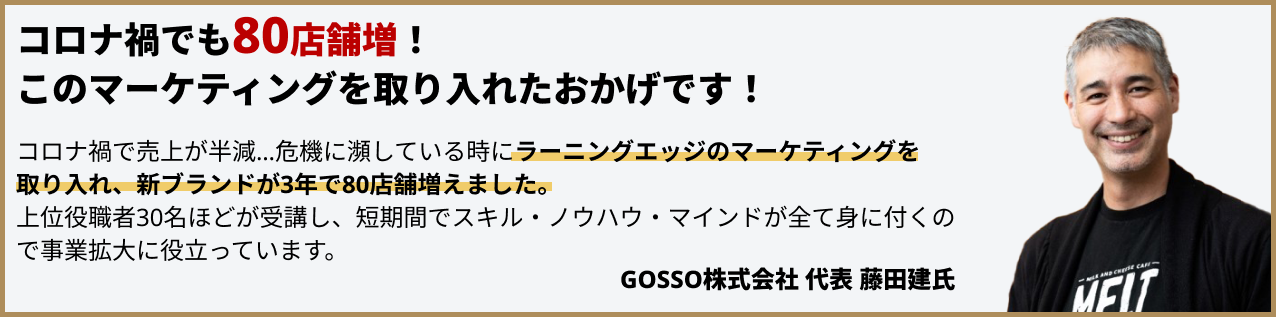 たった3年間で80店舗増！このマーケティングを取り入れたおかげです！コロナ禍で売上が半減…危機に瀕している時にラーニングエッジのマーケティングを取り入れ、新ブランドが3年で80店舗増えました。上位役職者30名ほどが受講し、短期間でスキル・ノウハウ・マインドが全て身に付くので事業拡大に役立っています。GOSSO株式会社代表藤田建氏