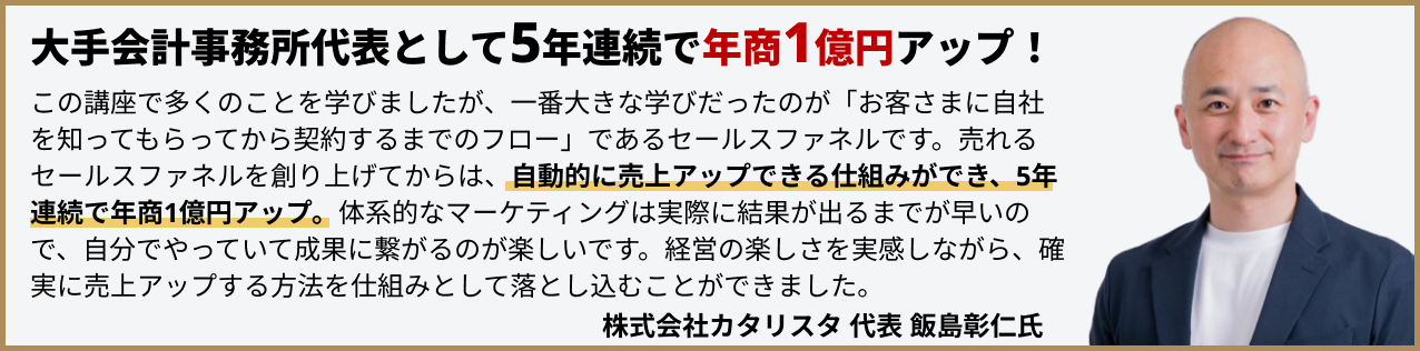 大手会計事務所代表として5年連続で年商1億円アップ！この講座で多くのことを学びましたが、一番大きな学びだったのが「お客さまに自社を知ってもらってから契約するまでのフロー」であるセールスファネルです。売れるセールスファネルを創り上げてからは、自動的に売上アップできる仕組みができ、5年連続で年商1億円アップ。体系的なマーケティングは実際に結果が出るまでが早いので、自分でやっていて成果に繋がるのが楽しいです。経営の楽しさを実感しながら、確実に売上アップする方法を仕組みとして落とし込むことができました。株式会社カタリスタ代表飯島彰仁氏