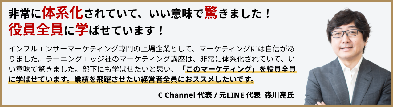 非常に体系化されていて、いい意味で驚きました！役員全員に学ばせています！インフルエンサーマーケティングの専門の上場企業として、マーケティングには自信がありました。ラーニングエッジ社のマーケティング講座は、非常に体系化されていて、いい意味で驚きました。部下にも学ばせたいと思い、「このマーケティング」を役員全員に学ばせています。業績を飛躍させたい経営者全員におススメしたいです。CChannel代表/元LINE社長森川亮氏